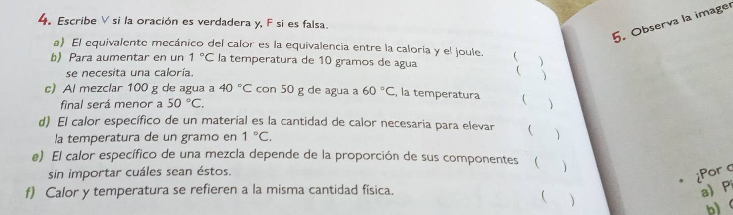 Observa la imager 
4. Escribe V si la oración es verdadera y, F si es falsa. 
a) El equivalente mecánico del calor es la equivalencia entre la caloría y el joule. ( 
b) Para aumentar en un 1°C la temperatura de 10 gramos de agua 
se necesita una caloría.   
c) Al mezclar 100 g de agua a 40°C con 50 g de agua a 60°C , la temperatura  
final será menor a 50°C. 
d) El calor específico de un material es la cantidad de calor necesaria para elevar  ) 
la temperatura de un gramo en 1°C. 
e) El calor específico de una mezcla depende de la proporción de sus componentes ( ) 
sin importar cuáles sean éstos. 
iPor a 
f) Calor y temperatura se refieren a la misma cantidad física. a P 
 ) 
b)