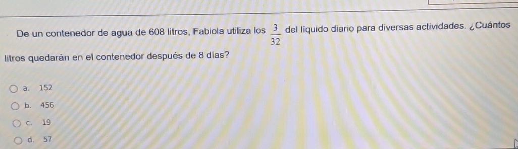 De un contenedor de agua de 608 litros, Fabiola utiliza los  3/32  del liquido diario para diversas actividades. ¿Cuántos
litros quedarán en el contenedor después de 8 días?
a. 152
b. 456
C. 19
d. 57