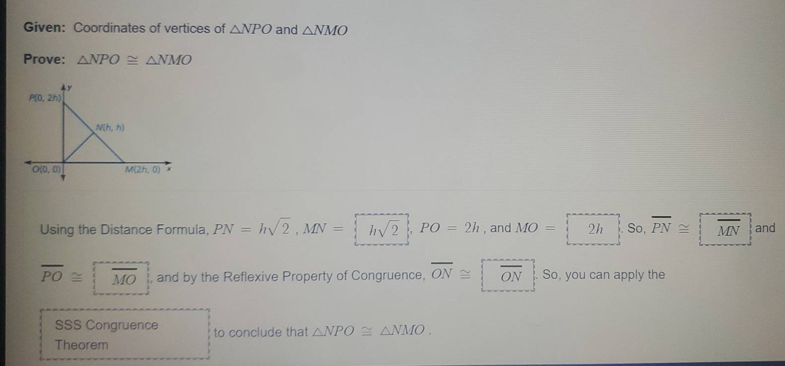 Given: Coordinates of vertices of △ NPO and △ NMO
Prove: △ NPO≌ △ NMO
Using the Distance Formula, PN=hsqrt(2),MN= hsqrt(2),PO=2h , and MO= 2h . So, overline PN≌ and
overline PO≌ overline MO and by the Reflexive Property of Congruence, overline ON≌ C lambda N So, you can apply the
SSS Congruence
to conclude that △ NPO≌ △ NMO.
Theorem