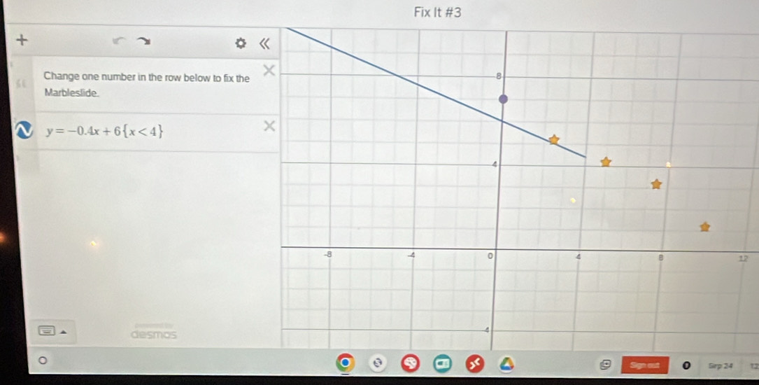 Fix It #3 
+ 
Change one number in the row below to fix the
6
Marbleslide.
y=-0.4x+6 x<4
2 
desmos 
Sirp 24