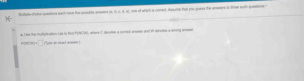 Multiple-choice questions each have five possible answers (a,b,c,d,e) , one of which is correct. Assume that you guess the answers to three such questions: " 
a. Use the multiplication rule to find P(WCW) , where C denotes a correct answer and W denotes a wrong answer.
P(WCW)=□ (Typeanexactanswer.)