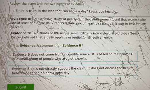 Review the clarm and the two pieces of evidence.
There is truth to the idea that "an apple a day" keeps you healthy
Evidence A: An extensive study of nearly four thousand women found that women who
ate at least one apple daily reduced their risk of heart disease by thirteen to twenty-two
percent.
Evidence B: Two-thirds of the active senior citizens interviewed at Northbay Senior
Center believed that a daily apple is essential for digestive health.
Why is Evidence A stronger than Evidence B?
Evidence B does not come from a credible source. It is based on the opinions
of a small group of people who are not experts.
Evidence B does not directly support the claim. It does not discuss the health
bene its of eating an apple each day.
Submit