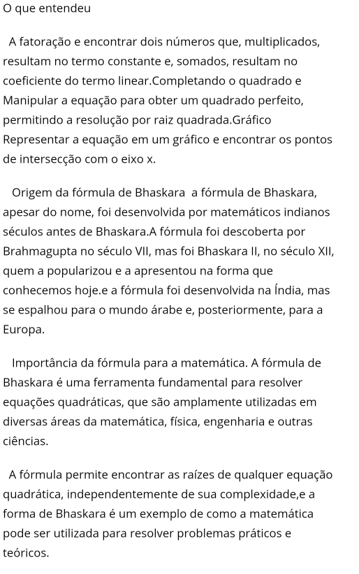 que entendeu 
A fatoração e encontrar dois números que, multiplicados, 
resultam no termo constante e, somados, resultam no 
coeficiente do termo linear.Completando o quadrado e 
Manipular a equação para obter um quadrado perfeito, 
permitindo a resolução por raiz quadrada.Gráfico 
Representar a equação em um gráfico e encontrar os pontos 
de intersecção com o eixo x. 
Origem da fórmula de Bhaskara a fórmula de Bhaskara, 
apesar do nome, foi desenvolvida por matemáticos indianos 
séculos antes de Bhaskara.A fórmula foi descoberta por 
Brahmagupta no século VII, mas foi Bhaskara II, no século XII, 
quem a popularizou e a apresentou na forma que 
conhecemos hoje.e a fórmula foi desenvolvida na Índia, mas 
se espalhou para o mundo árabe e, posteriormente, para a 
Europa. 
Importância da fórmula para a matemática. A fórmula de 
Bhaskara é uma ferramenta fundamental para resolver 
equações quadráticas, que são amplamente utilizadas em 
diversas áreas da matemática, física, engenharia e outras 
ciências. 
A fórmula permite encontrar as raízes de qualquer equação 
quadrática, independentemente de sua complexidade,e a 
forma de Bhaskara é um exemplo de como a matemática 
pode ser utilizada para resolver problemas práticos e 
teóricos.