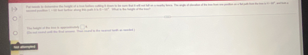 second position 1-(8) Pat needs to determine the height of a tree before cutting it down to be sure that it will not tall on a nearby fence. The angle of elevation of the tree from one position on a fat pth from the tree is H=60° and from e
fe arher along this ath it i B=50° What is the height of the tree?
The height of the tree is apprimatsly □^(ast)
(1s not rund unil the final anower. Then round to the nearest tenth as needed )
Not altempted