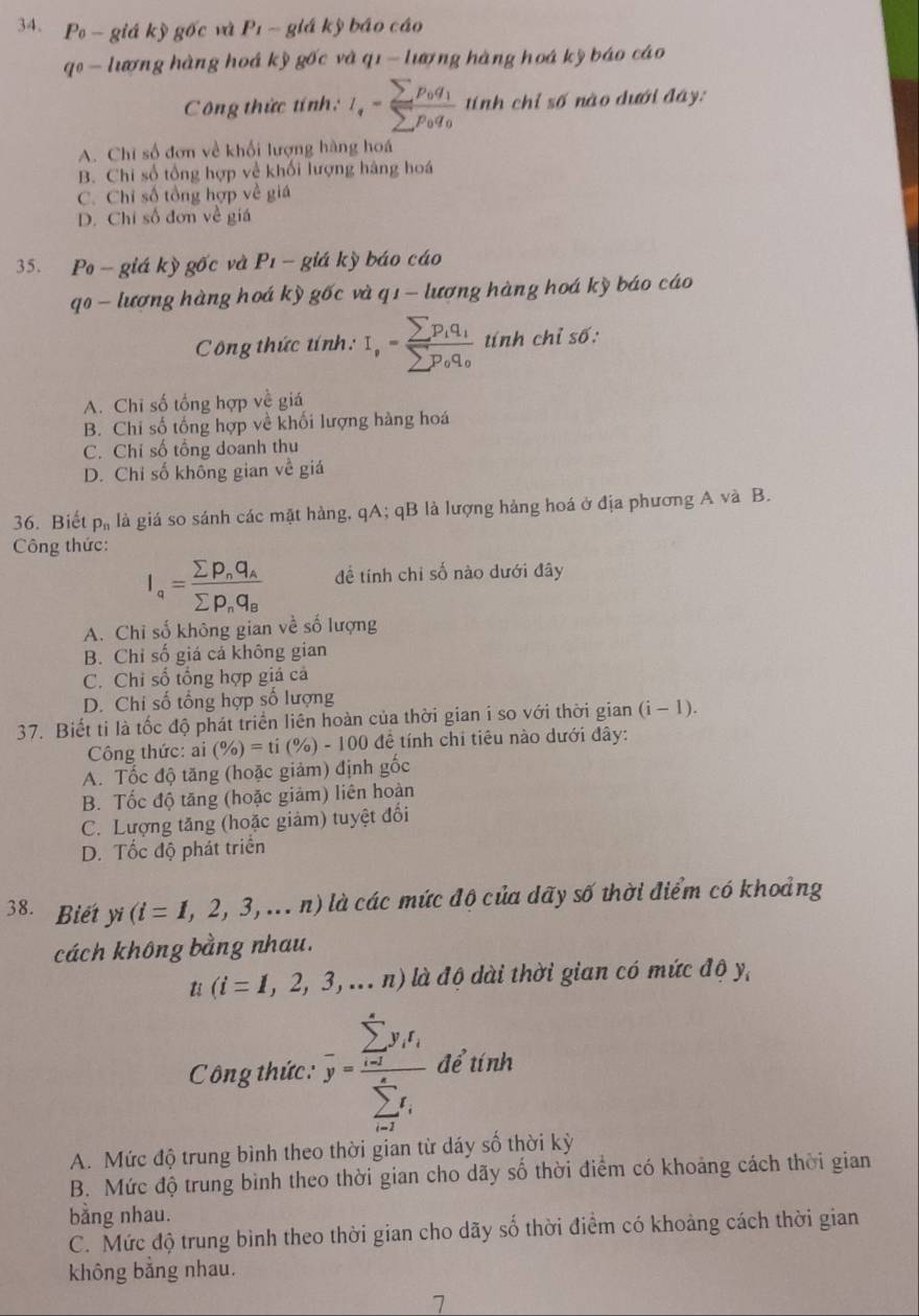 P_c giá kỳ gốc và P_1 giá kỳ báo cáo
qo  lượng hàng hoá kỳ gốc và a1- lượng hàng hoá kỳ báo cáo
C ông thức tính: I_tfrac sumlimits p_0q_1sumlimits p_0q_0 tính chỉ số nào dưới đây:
A. Chỉ số đơn về khối lượng hàng hoá
B. Chi số tổng hợp về khối lượng hàng hoá
C. Chỉ số tổng hợp về giá
D. Chi số đơn về giá
35. Po -giá kỳ gốc và P_1 - giá kỳ báo cáo
qo - lượng hàng hoá kỳ gốc và q1 - lượng hàng hoá kỳ báo cáo
Công thức tính: I,=frac sumlimits p_iq_isumlimits p_oq_o tính chỉ số:
A. Chi số tổng hợp về giá
B. Chi số tống hợp về khối lượng hàng hoá
C. Chỉ số tổng doanh thu
D. Chỉ số không gian về giá
36. Biết p# là giá so sánh các mặt hàng, qA; qB là lượng hàng hoá ở địa phương A và B.
Công thức:
I_a=frac sumlimits p_nq_Asumlimits p_nq_B để tính chỉ số nào dưới đây
A. Chỉ số không gian về số lượng
B. Chỉ số giá cả không gian
C. Chi số tổng hợp giả cả
D. Chi số tổng hợp số lượng
37. Biết ti là tốc độ phát triển liên hoàn của thời gian i so với thời gian ở (i-1)
Công thức: ai (% )=ti(% )-100 để tính chỉ tiêu nào dưới đây:
A. Tốc độ tăng (hoặc giảm) định gốc
B. Tốc độ tăng (hoặc giảm) liên hoàn
C. Lượng tăng (hoặc giảm) tuyệt đối
D. Tốc độ phát triển
38. Biết yi (i=1,2,3,...n) là các mức độ của dãy số thời điểm có khoảng
cách không bằng nhau.
u(i=1,2,3,...n) là độ dài thời gian có mức độ y,
C Công thức : overline y=frac (sumlimits _i=1)^xy_if_i(sumlimits _i=1)^xf_i để tính
A. Mức độ trung bình theo thời gian từ dáy số thời kỳ
B. Mức độ trung bình theo thời gian cho dãy số thời điểm có khoảng cách thời gian
bằng nhau.
C. Mức độ trung bình theo thời gian cho dãy số thời điểm có khoảng cách thời gian
không bằng nhau.
7