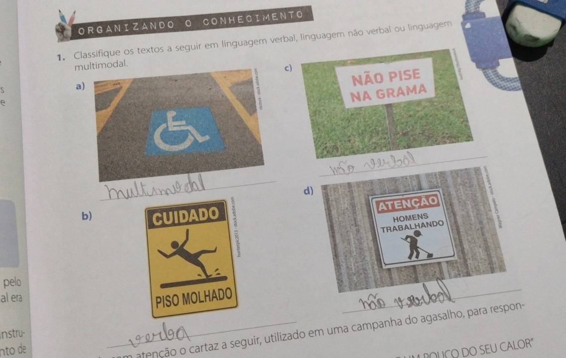 ORGANIZANDO ONHECIMENTO 
1. Classifique os textos a seguir em linguagem verbal, linguagem não verbal ou linguagem 
multimodal. 
c) 
Não pise 
S 
a) 
NA GRAMA 
_ 
_ 
d) 
ATENCAO 
b) 
TRABALHANDO HOMENS 
a 
pelo 
al era 
_ 
_a atenção o cartaz a seguir, utilizado em uma campanha do agasalho, para respon- 
instru- 
nto de 
LOUÇO DO SEU CALOR"