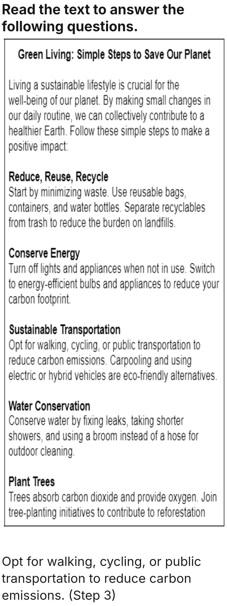 Read the text to answer the 
following questions. 
Green Living: Simple Steps to Save Our Planet 
Living a sustainable lifestyle is crucial for the 
well-being of our planet. By making small changes in 
our daily routine, we can collectively contribute to a 
healthier Earth. Follow these simple steps to make a 
positive impact: 
Reduce, Reuse, Recycle 
Start by minimizing waste. Use reusable bags, 
containers, and water bottles. Separate recyclables 
from trash to reduce the burden on landfills. 
Conserve Energy 
Turn off lights and appliances when not in use. Switch 
to energy-efficient bulbs and appliances to reduce your 
carbon footprint. 
Sustainable Transportation 
Opt for walking, cycling, or public transportation to 
reduce carbon emissions. Carpooling and using 
electric or hybrid vehicles are eco-friendly alternatives. 
Water Conservation 
Conserve water by fixing leaks, taking shorter 
showers, and using a broom instead of a hose for 
outdoor cleaning. 
Plant Trees 
Trees absorb carbon dioxide and provide oxygen. Join 
tree-planting initiatives to contribute to reforestation 
Opt for walking, cycling, or public 
transportation to reduce carbon 
emissions. (Step 3)