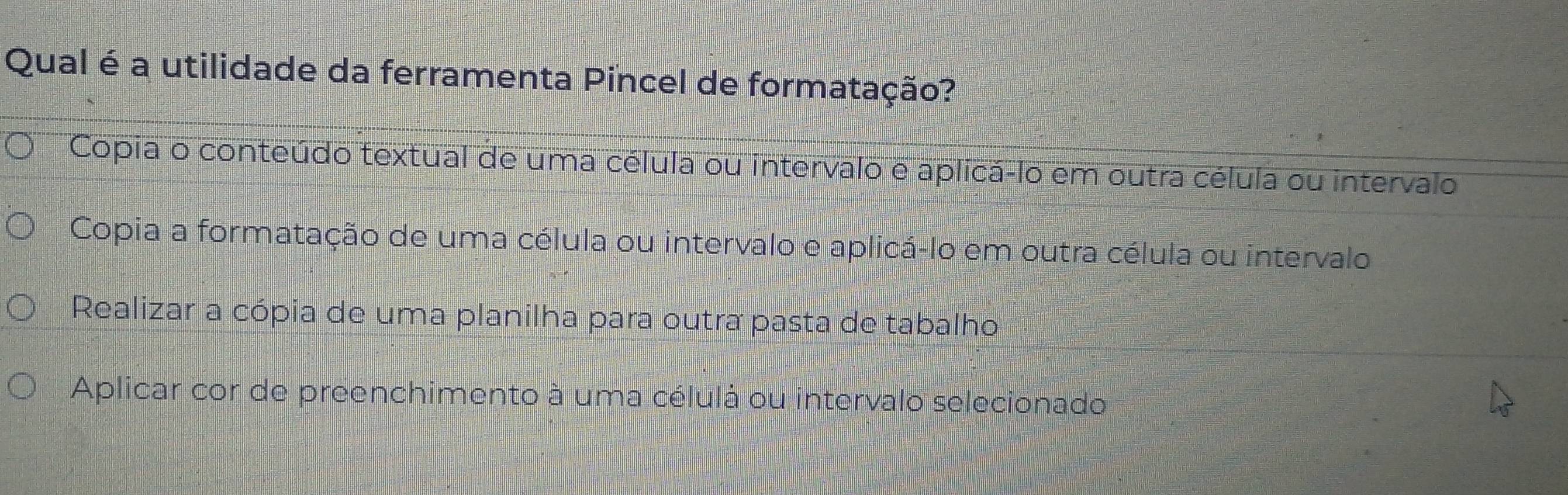 Qual é a utilidade da ferramenta Pincel de formatação?
Copia o conteúdo textual de uma célula ou intervalo e aplicá-lo em outra célula ou intervalo
Copia a formatação de uma célula ou intervalo e aplicá-lo em outra célula ou intervalo
Realizar a cópia de uma planilha para outra pasta de tabalho
Aplicar cor de preenchimento à uma célulá ou intervalo selecionado