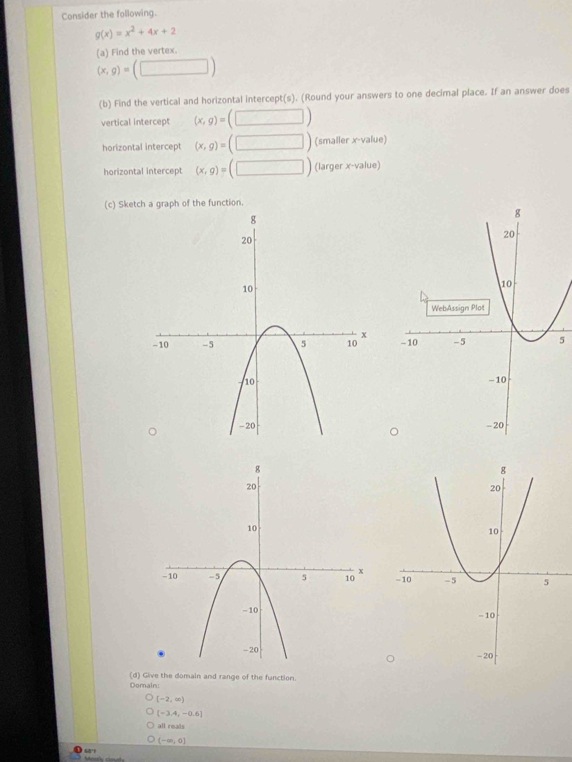 Consider the following.
g(x)=x^2+4x+2
(a) Find the vertex.
(x,g)=(□ )
(b) Find the vertical and horizontal intercept(s). (Round your answers to one decimal place. If an answer does
vertical intercept (x,g)=(□ )
horizontal intercept (x,g)=(□ ) (smaller x -value)
horizontal intercept (x,g)=(□ ) (larger x -value)
(c) Sketch a graph of the function.

5
(d) Give the domain and range of the function.
Domain:
[-2,∈fty )
[-3.4,-0.6]
all reals
(-∈fty ,0]
68°