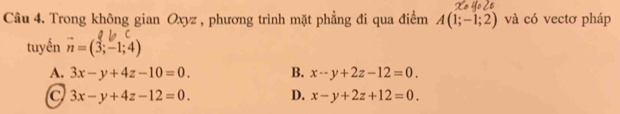 Trong không gian Oxyz , phương trình mặt phẳng đi qua điểm A(1;-1;2) và có vectơ pháp
tuyến vector n=(3;-1;4)
A. 3x-y+4z-10=0. B. x-y+2z-12=0.
C 3x-y+4z-12=0.
D. x-y+2z+12=0.