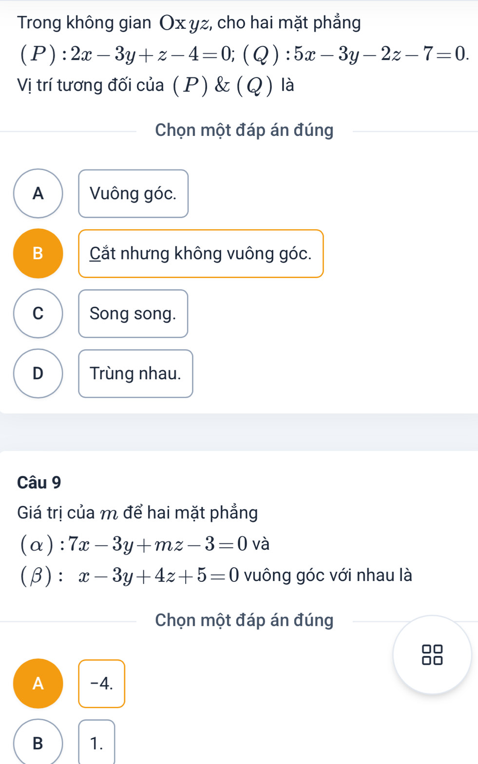 Trong không gian Ox yz, cho hai mặt phẳng
(P):2x-3y+z-4=0; (Q):5x-3y-2z-7=0. 
Vị trí tương đối của (P) & (Q) là
Chọn một đáp án đúng
A Vuông góc.
B Cắt nhưng không vuông góc.
C Song song.
D Trùng nhau.
Câu 9
Giá trị của m để hai mặt phẳng
(α): 7x-3y+mz-3=0 và
(β): x-3y+4z+5=0 vuông góc với nhau là
Chọn một đáp án đúng
A -4.
B 1.