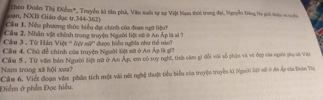 Theo Đoàn Thị Điểm*, Truyền kì tân phả, Văn xuôi tự sự Việt Nam thời trung đại, Nguyễn Đăng Na giới thiệu và tuyển 
soạn, NXB Giáo dục tr. 344-362) 
Câu 1. Nêu phương thức biểu đạt chính của đoạn ngữ liệu? 
Câu 2. Nhân vật chính trong truyện Người liệt nữ ở An Ấp là ai ? 
Câu 3 . Từ Hán Việt “ liệt nữ” được hiểu nghĩa như thế nào? 
Câu 4. Chủ đề chính của truyện Người liệt nữ ở An Ấp là gì? 
Câu 5 . Từ văn bản Người liệt nữ ở An Áp, em có suy nghĩ, tình cảm gì đối với số phận và vẻ đẹp của người phụ nữ Việt 
Nam trong xã hội xưa? 
Câu 6. Viết đoạn văn phân tích một vài nét nghệ thuật tiểu biểu của truyện truyền kì Người liệt nữ ở An Ấp của Đoàn Thị 
Điểm ở phần Đọc hiều.