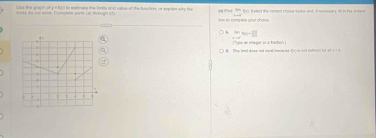 y=f(x)
Use the graph of limits do not exist. Complete parts (a) through (d) to estimate the limits and value of the function, or explain why the (a) Find im(x) Select the comect choice below and, if necessary Ill in the answe
1-4i
box to complete your chaice .
A. lim _xto c^-f(x)+□
(Type an integer or a fraction.)
B. The timit does not exist because (1) is not defined for all . x<4</tex>
a
4
2