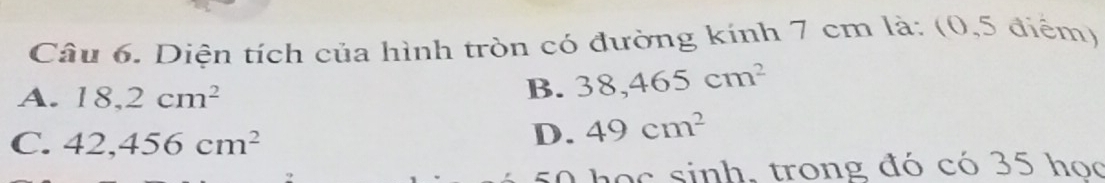 Diện tích của hình tròn có đường kính 7 cm là: (0,5 điểm)
A. 18,2cm^2
B. 38,465cm^2
C. 42,456cm^2
D. 49cm^2
o c sinh, trong đó có 35 học