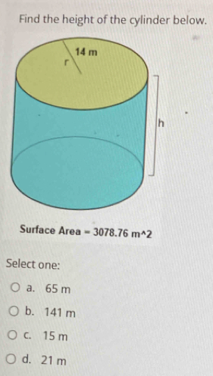 Find the height of the cylinder below.
Surface Area =3078.76m^(wedge)2
Select one:
a. 65 m
b. 141 m
c. 15 m
d. 21 m