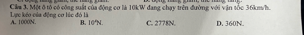 động năng gian, . dộng măng giăm, the nănng tăng
Câu 3. Một ô tô có công suất của động cơ là 10kW đang chạy trên đường với vận tốc 36km/h.
Lực kéo của động cơ lúc đó là
A. 1000N. B. 10^4N. C. 2778N. D. 360N.