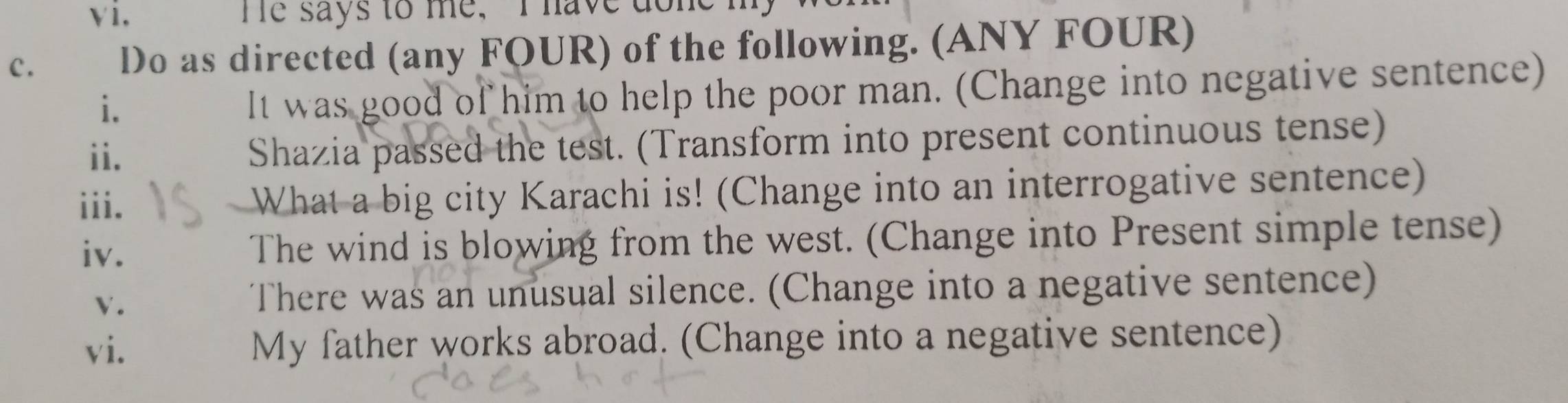 He says to me, I have done 
c. Do as directed (any FOUR) of the following. (ANY FOUR) 
i. 
It was good of him to help the poor man. (Change into negative sentence) 
ii. Shazia passed the test. (Transform into present continuous tense) 
iii. What a big city Karachi is! (Change into an interrogative sentence) 
iv. The wind is blowing from the west. (Change into Present simple tense) 
V. 
There was an unusual silence. (Change into a negative sentence) 
vi. My father works abroad. (Change into a negative sentence)