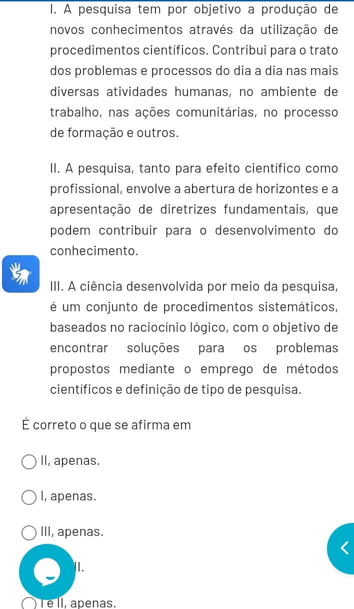 A pesquisa tem por objetivo a produção de
novos conhecimentos através da utilização de
procedimentos científicos. Contribui para o trato
dos problemas e processos do dia a dia nas mais
diversas atividades humanas, no ambiente de
trabalho, nas ações comunitárias, no processo
de formação e outros.
II. A pesquisa, tanto para efeito científico como
profissional, envolve a abertura de horizontes e a
apresentação de diretrizes fundamentais, que
podem contribuir para o desenvolvimento do
conhecimento.
III. A ciência desenvolvida por meio da pesquisa,
é um conjunto de procedimentos sistemáticos,
baseados no raciocínio lógico, com o objetivo de
encontrar soluções para os problemas
propostos mediante o emprego de métodos
científicos e definição de tipo de pesquisa.
É correto o que se afirma em
II, apenas.
I, apenas.
III, apenas.
I .
) l é II, apenas.