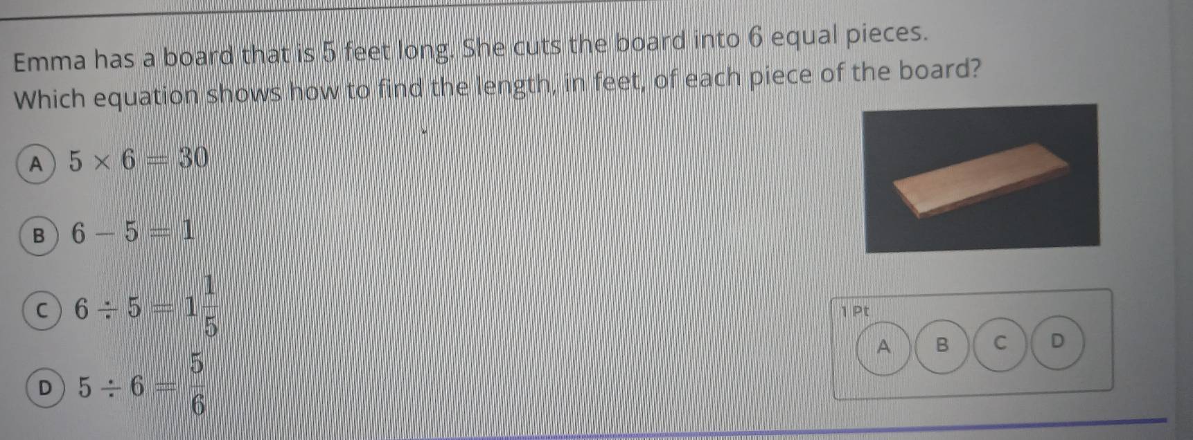 Emma has a board that is 5 feet long. She cuts the board into 6 equal pieces.
Which equation shows how to find the length, in feet, of each piece of the board?
A 5* 6=30
B 6-5=1
C 6/ 5=1 1/5 
1 Pt
A B C D
D 5/ 6= 5/6 