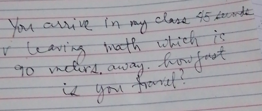 you artive in my class 45 becond 
leaving math which is 
go mere, away. howfoot 
is you frovcl?