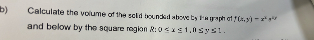 Calculate the volume of the solid bounded above by the graph of f(x,y)=x^2e^(xy)
and below by the square region R:0≤ x≤ 1, 0≤ y≤ 1.