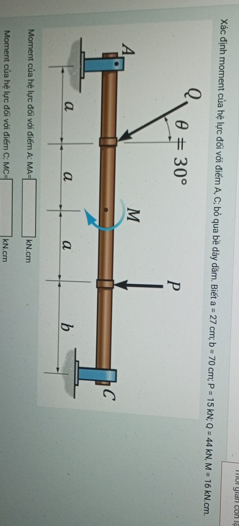 môi gián con là
Xác định moment của hệ lực đối với điểm A, C; bỏ qua bề dày dầm. Biết a=27cm;b=70cm;P=15kN;Q=44kN,M=16kN.cm.
Moment của hệ lực đối với điểm A: MA=
kN.cm
Moment của hệ lực đối với điểm C; MC= □ KN.cm