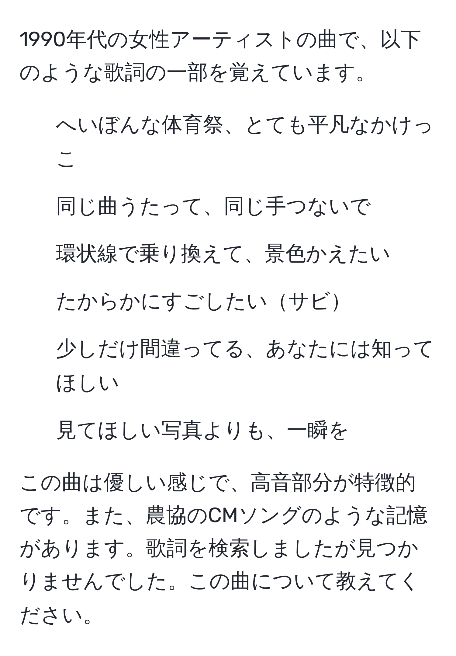 1990年代の女性アーティストの曲で、以下のような歌詞の一部を覚えています。  
- へいぼんな体育祭、とても平凡なかけっこ  
- 同じ曲うたって、同じ手つないで  
- 環状線で乗り換えて、景色かえたい  
- たからかにすごしたいサビ  
- 少しだけ間違ってる、あなたには知ってほしい  
- 見てほしい写真よりも、一瞬を  

この曲は優しい感じで、高音部分が特徴的です。また、農協のCMソングのような記憶があります。歌詞を検索しましたが見つかりませんでした。この曲について教えてください。