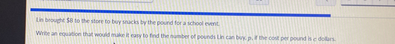 Lin brought $8 to the store to buy snacks by the pound for a school event. 
Write an equation that would make it easy to find the number of pounds Lin can buy, p, if the cost per pound is c dollars.