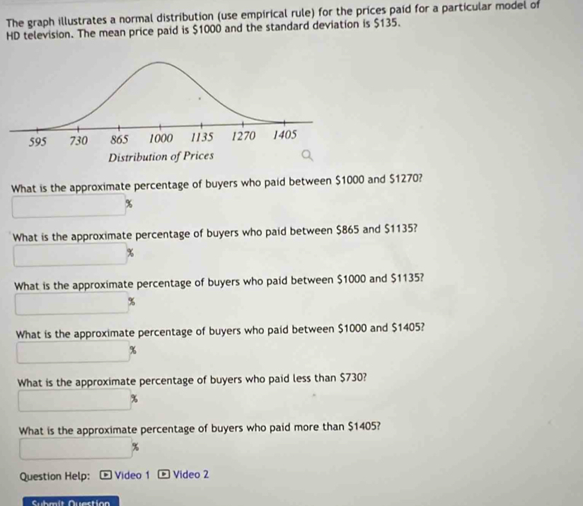 The graph illustrates a normal distribution (use empirical rule) for the prices paid for a particular model of 
HD television. The mean price paid is $1000 and the standard deviation is $135. 
What is the approximate percentage of buyers who paid between $1000 and $1270?
%
What is the approximate percentage of buyers who paid between $865 and $1135?
%
What is the approximate percentage of buyers who paid between $1000 and $1135?
%
What is the approximate percentage of buyers who paid between $1000 and $1405?
%
What is the approximate percentage of buyers who paid less than $730?
%
What is the approximate percentage of buyers who paid more than $1405? 
Question Help: Video 1 。 Video 2 
Submit Question