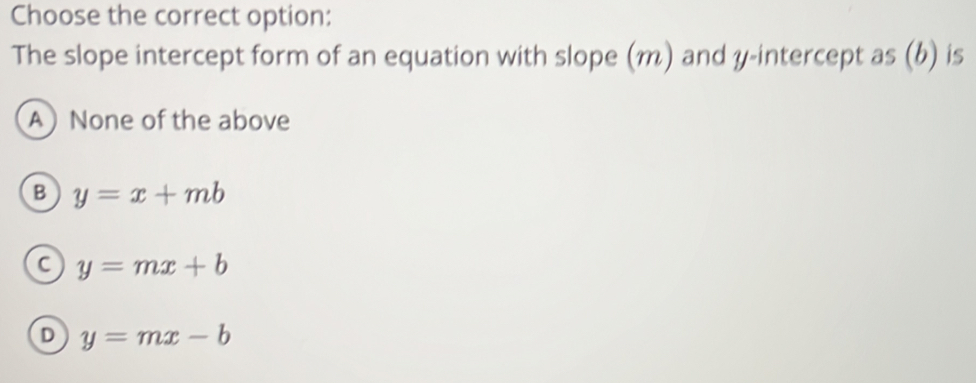 Choose the correct option:
The slope intercept form of an equation with slope (m) and y-intercept as (b) is
A None of the above
B y=x+mb
C y=mx+b
D y=mx-b