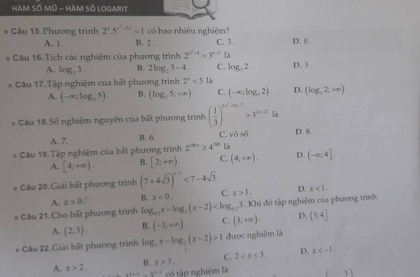 HÀM SỐ Mũ - HÀM SỐ LOGARIT
# Câu 15.Phương trình 2^x.5^(x^2)-2x=1 có bao nhiêu nghiệm?
A. 1. B. 2 . C. 3 . D. 0 .
* Câu 16. Tích các nghiệm của phương trình 2^(x^2)-4=3^(x-2) là
B.
A. log _23. 2log _23-4. C. log _32.
D. 3 .
* Câu 17.Tập nghiệm của bất phương trình 2^x<5</tex> là
A. (-∈fty ;log _25). B. (log _25;+∈fty ). C. (-∈fty ;log _52). D. (log _52;+∈fty ).
Câu 18.Số nghiệm nguyên của bất phương trình ( 1/3 )^2x^2-3x-7>3^(2x-21)1a
A. 7. B. 6. C. vô số.
D. 8.
* Câu 19. Tập nghiệm của bất phương trình 2^(100x)≥ 4^(200) là
C. (4;+∈fty ).
A. [4;+∈fty ).
B. [2;+∈fty ).
D. (-∈fty ;4].
* Cầu 20.Giải bất phương trình (7+4sqrt(3))^x-1<7-4sqrt(3).
D. x<1.
A. x>0.
B. x<0.
C. x>1.
# Câu 21. Cho bất phương trình log _0.2x-log _5(x-2) Khi đó tập nghiệm của phương trình
C. (3;+∈fty ).
D. (3;4].
A. (2;3).
B. (-1;+∈fty ).
Câu 22.Giải bất phương trình log _3x-log _ 1/3 (x-2)>1 được nghiệm là
C. 2
D. x
B. x>3,
A. x>2.
2^(2x+1)=3^(3-2) có tập nghiệm là
I 3)