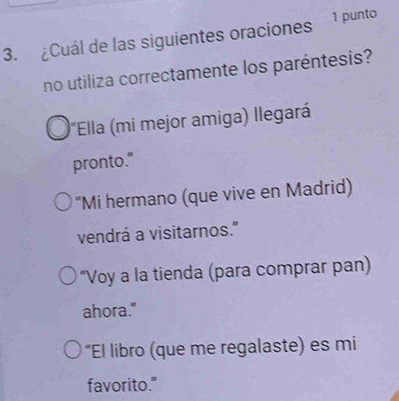 ¿Cuál de las siguientes oraciones 1 punto
no utiliza correctamente los paréntesis?
*Ella (mi mejor amiga) llegará
pronto."
“Mi hermano (que vive en Madrid)
vendrá a visitarnos."
“Voy a la tienda (para comprar pan)
ahora."
“El libro (que me regalaste) es mi
favorito."