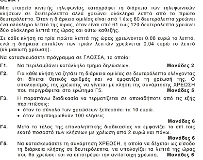 Μια εταιρεία κινητής τηλεφωνίας καταγράφει τη διάρκεια των τηλεφωνικών
κλήσεων σε δευτερόλεπτα αλλά χρεώνει ολόκληρα λεπτά από το ππρώτο
δευτερόλεπττο. Οταν η διάρκεια ομιλίας είναι απτό τ έως 6Ο δευτερόλεπττα χρεώνει
δένα ολόκληρο λεπττό της ωρραςΚ όταν είναι από δ1 έως 120 δευτερόλεπττα χρεώνει
οδύο ολόκληρα λεπτά της ωρας και ούτω καθεξης.
Σε κάθε κλήσηατα τρία ππρώτα λεπττάα της ωρας χρεώνονται Ο.Ο6 ευρώ το λεπττό,
δενώ η διάρκεια επτιπτλέον των τριών λεπτών χρεώνεται Ο.Ο4 ευρώ το λεπτό
(κλιμακωτή χρέωση).
Να κατασκευάσετε πρόγραμμα σε ΓΑΟΣΣΑ, το οποίο:
Γ1. Να περιλαμβάνει κατάλληλο τμήμα δηλωσεων. Μονάδες 2
Γ2.  Για κάθε κλήση να ζητάει τη διάρκεια ομιλίας σε δευτερόλεπττα ελέγχοντας
ότι δίνεται θετικός αριθμός και να εμφανίζει τη χρέωσή της. Ο
υπολογισμός της χρέωσης να γίνεται με κλήση της συνάρτησης ΧΡΕΟΣΗ
που περιγράφεται στο ερώτημα Γ5. Μονάδες 5
Γ3. Η ππαραππάνω διαδικασία να τερματίζεται σε οποιαδήποτε από τις εξής
περΙπτώσεις:
όταν το σύνολο των χρεώσεων ξεπτεράσει τα 1Ο ευρώ.
όταν συμπληρωθούν 10Ο κλήσεις. Μονάδες 6
F4. Μετά το τέλος της εππαναληπτικής διαδικασίας να εμφανίζει το επί τοις
εκατό ποσοστό των κλήσεων με χρέωση από 2 ευρώ και ππάνω.
Μονάδες 6
Γ5. Να κατασκευάσετε τη συνάρτηση ΧΡΕΩΣΗ, η οποία να δέχεται ως είσοδο
τη διάρκεια κλήσης σε δευτερόλεπτα, να υπολογίζει τα λεπτά της ωρας
πτου θα χρεωσει και να εππιστρέφει την αντίστοιχη χρέωση. Μονάδες δ