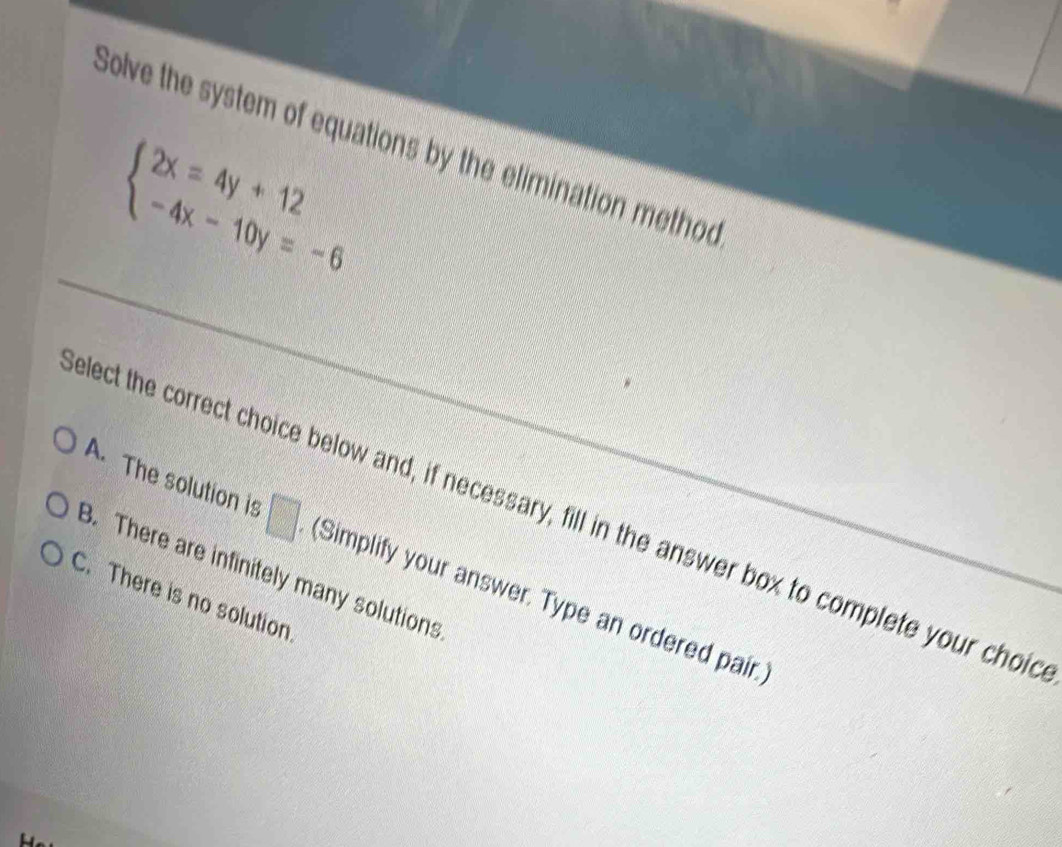 Solve the system of equations by the elimination method
beginarrayl 2x=4y+12 -4x-10y=-6endarray.
A. The solution is □ 
elect the correct choice below and, if necessary, fill in the answer box to complete your choid
B. There are infinitely many solutions
C. There is no solution (Simplify your answer. Type an ordered pair.