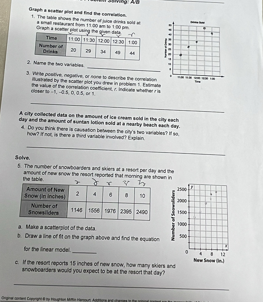 em Solving: A/B
Graph a scatter plot and find the correlation.
1. The table shows the number of juice drinks sold at 50 Drinks Sold
a small restaurant from 11:00 am to 1:00 pm.
Graph a scatter plot usin
45
D
40
35
30
25
20
15
_
Name the two variables.
10
5
。
3. Write positive, negative, or none to describe the correlation 11:00 11:20 12:00 12:30 Tima 1:00
illustrated by the scatter plot you drew in problem 1. Estimate
the value of the correlation coefficient, r. Indicate whether r is
closer to -1, -0.5, 0, 0.5, or 1.
_
A city collected data on the amount of ice cream sold in the city each
day and the amount of suntan lotion sold at a nearby beach each day.
4. Do you think there is causation between the city's two variables? If so,
how? If not, is there a third variable involved? Explain.
_
Solve.
5. The number of snowboarders and skiers at a resort per day and the
amount of new snow the resort reported that morning are shown in
2500 y
2000
1500
1000
a. Make a scatterplot of the data.
b. Draw a line of fit on the graph above and find the equation 500
×
for the linear model. _4 8 12
0
New Snow (in.)
c. If the resort reports 15 inches of new snow, how many skiers and
snowboarders would you expect to be at the resort that day?
_
Original content Copyright @ by Houghton Mifflin Harcourt. Additions and changes to the prin