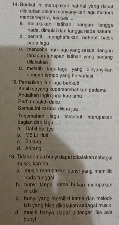 Berikut ini merupakan hal-hal yang dapat
dilakukan dalam menyanyikan lagu modern
mancanegara, kecuali ....
a. melakukan latihan dengan tangga
nada, dimulai dari tangga nada natural
b. berlatih menghafalkan not-not balok
pada lagu
c. mencoba lagu-lagu yang sesuai dengan
tahapan-tahapan latihan yang sedang
dilakukan
d. melatih lagu-lagu yang dinyanyikan
dengan tempo yang bervariasi
15. Perhatikan lirik lagu berikut!
Kasih sayang kupersembahkan padamu
Andaikan ingin juga kau tahu
Perhambalah daku
Semua ini karena dikau jua
Terjemahan lagu tersebut merupakan
bagian dari lagu ....
a. Dahil Sa' lyo
b. Mō Lì Huā
c. Sakura
d. Arirang
16. Tidak semua bunyi dapat dikatakan sebagai
musik, karena ....
a. musik merupakan bunyi yang memiliki
nada tunggal
b. bunyi tanpa irama bukan merupakan
musik
c. bunyi yang memiliki irama dan melodi-
lah yang bisa dikatakan sebagai musik
d. musik hanya dapat didengar jika ada
bunyi