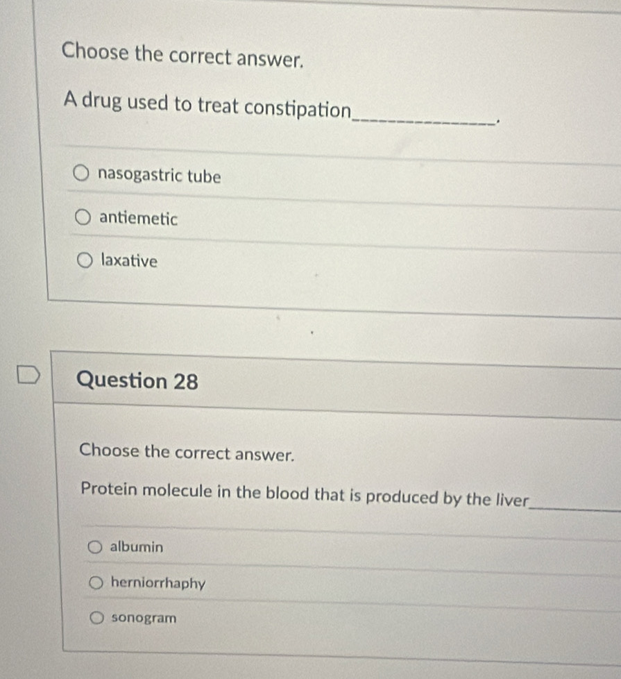 Choose the correct answer.
A drug used to treat constipation
_
.
nasogastric tube
antiemetic
laxative
Question 28
Choose the correct answer.
Protein molecule in the blood that is produced by the liver_
albumin
herniorrhaphy
sonogram