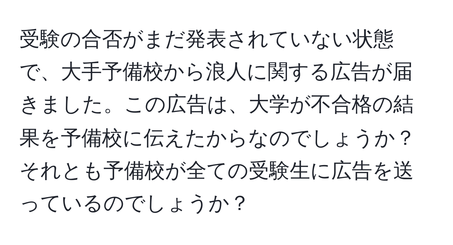 受験の合否がまだ発表されていない状態で、大手予備校から浪人に関する広告が届きました。この広告は、大学が不合格の結果を予備校に伝えたからなのでしょうか？それとも予備校が全ての受験生に広告を送っているのでしょうか？