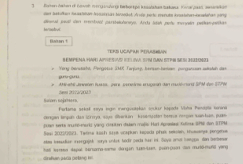 Bahen-hahan di hrweh mongandungi beberape kesalshas bahasa. Kimal pass, zenarakan 
den batalken Rasalshan-Assainhan tamedot. Ande perlu menule iasishan-buwishan yang 
dinal peut! cen membual parbalulannye. Anda tidak pertu munystin petikas-petikas 
le ra fo w . 
Bahan ! 
TEKS UCAPAN PERASMIAN fraled 
SEMPENA HARI APRESIAS KELVA SPM DAN 5TPM SESI 2822/2123 
F Yong berssabo, Pérgetsa SMK Tanjung, bersan-beriaan pangarian awkolah das 
guru-guru. 
Ahi-shl Jaweten kuass, pere penerima enugarah dan murd-nund SPM dao STPM 
Seei 2022/2023 
Salam sejamer, 
Pertama seksil eaya ingin mengucapkan syukur kepada Maha Pænogia konana 
dengan limpah dan İzinnya, saya dbankan kesenipatan bereca nergan suan-tuan, puas 
puart serts murld-murks yong dirsilkn dalam majlis Harl Aprasiasl Kolira SPM don STPN 
Sasi 2022/2023. Terma kasih saya ucapkan kapada pihai sekaish, khusvanya pengetue 
stas kesudian mangajek saya untak hodir peda hari ini. Soya amal baegpa dan berbesan 
hati kerana dapul sersoma-sama dongen luaa-quas, puen-puan tan murld-mufid yong 
dinalan pada petang ini.