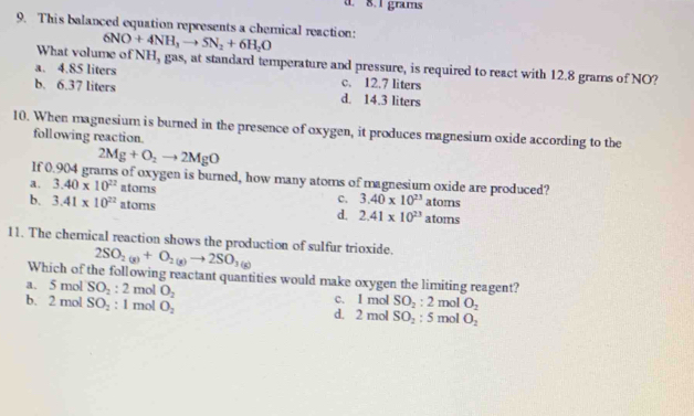 d. 8. 1 grams
9. This balanced equation represents a chemnical reaction: 6NO+4NH_3to 5N_2+6H_2O
What volume of NH, gas, at standard temperature and pressure, is required to react with 12.8 grams of NO?
a. 4.85 liters c. 12.7 liters
b. 6.37 liters d. 14.3 liters
10. When magnesium is burned in the presence of oxygen, it produces magnesium oxide according to the
following reaction.
2Mg+O_2to 2MgO
If 0.904 grams of oxygen is burned, how many atoms of magnesium oxide are produced?
a. 3.40* 10^(22) atoms c. 3.40* 10^(23)atoms
b. 3.41* 10^(22) atoms d. 2.41* 10^(23)atoms
11. The chemical reaction shows the production of sulfur trioxide.
2SO_2(g)+O_2(g)to 2SO_3(g)
Which of the following reactant quantities would make oxygen the limiting reagent?
a. 5 mol SO_2:2 mol O_2 c. 1 mol SO_2:2
b. 2 mol SO_2 : 1 mol O_2 d. 2 mol SO_2:5 mol mol O_2
O_2