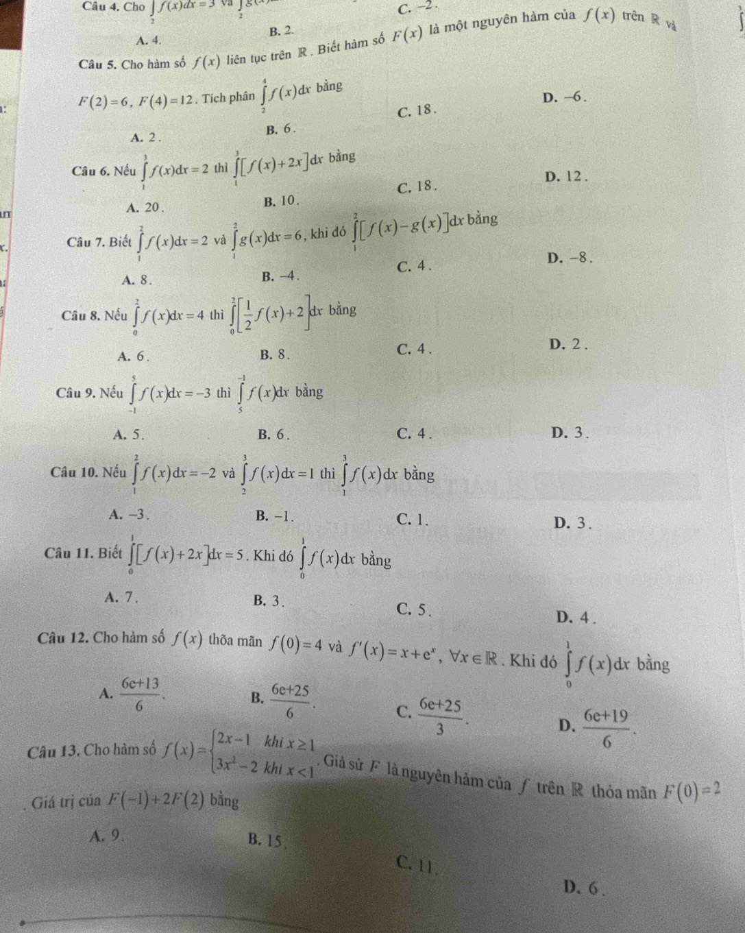 Cho ∈tlimits _2f(x)dx=3 √a
C. −2 .
f(x) trên R và
A. 4. B. 2.
Câu 5. Cho hàm số f(x) liên tục trên R . Biết hàm số F(x) là một nguyên hàm của
F(2)=6,F(4)=12. Tích phân ∈tlimits _2^(4f(x)dx bảng
D. ~6 .
1: C. 18 .
B. 6 .
A. 2 .
Câu 6. Nếu ∈tlimits _1^3f(x)dx=2 thì ∈tlimits _1^3[f(x)+2x] dx bằng
D. 12 .
n C. 18 .
A. 20 . B. 10 .
( .
Câu 7. Biết ∈tlimits _1^2f(x)dx=2 và ∈tlimits _0^2g(x)dx=6 , khi đó ∈tlimits _0^2[f(x)-g(x)] 1 bằng
A. 8 B. -4 . C. 4 .
D. -8 .
Câu 8. Nếu ∈tlimits _0^2f(x)dx=4 thì ∈tlimits _0^2[frac 1)2f(x)+2] dr bằng
A. 6 . B. 8 . C. 4 .
D. 2 .
Câu 9. Nếu ∈tlimits _(-1)^5f(x)dx=-3 thì ∈tlimits _5^((-1)f(x)dx bằng
A. 5. B. 6 . C. 4 . D. 3 .
Câu 10. Nếu ∈tlimits _1^2f(x)dx=-2 và ∈tlimits _2^3f(x)dx=I thì ∈tlimits _1^3f(x) dx bằng
A. ~3 . B. -1. C. 1. D. 3.
Câu 11. Biết ∈tlimits _0^1[f(x)+2x]dx=5. Khi dó ∈tlimits _0^1f(x) dx bằng
A. 7 . B. 3 . C. 5 .
D. 4 .
Câu 12. Cho hàm số f(x) thõa mãn f(0)=4 và f'(x)=x+e^x), forall x∈ R. Khi đó ∈tlimits _0^(1f(x)dx bằng
A. frac 6c+13)6.
B.  (6e+25)/6 . C.  (6e+25)/3 .
D.  (6e+19)/6 .
Câu 13. Cho hàm số f(x)=beginarrayl 2x-1khix≥ 1 3x^2-2khix<1endarray.. Giả sử F là nguyên hàm của ƒ trên R thỏa mãn
. Giá trị ciaF(-1)+2F(2) bằng F(0)=2
A. 9.
B. 15 ,
C. 11.
D. 6 .