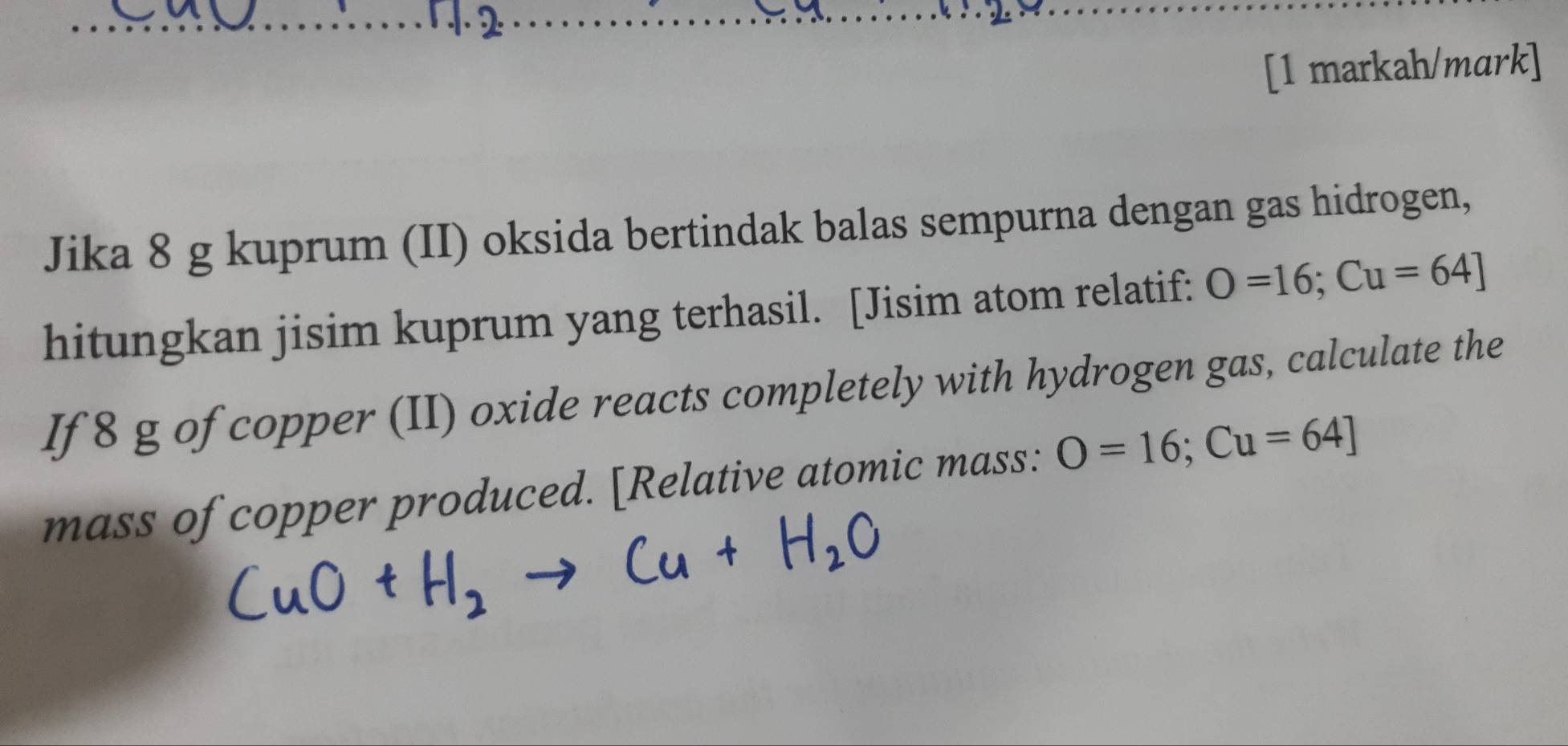 12 
[1 markah/mark] 
Jika 8 g kuprum (II) oksida bertindak balas sempurna dengan gas hidrogen, 
hitungkan jisim kuprum yang terhasil. [Jisim atom relatif: O=16; Cu=64]
If 8 g of copper (II) oxide reacts completely with hydrogen gas, calculate the 
mass of copper produced. [Relative atomic mass: O=16; Cu=64 ]