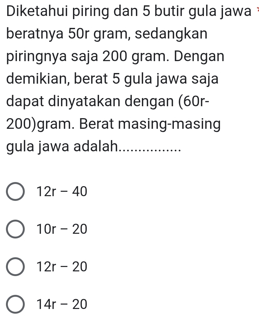 Diketahui piring dan 5 butir gula jawa 
beratnya 50r gram, sedangkan
piringnya saja 200 gram. Dengan
demikian, berat 5 gula jawa saja
dapat dinyatakan dengan (60r-
200)gram. Berat masing-masing
gula jawa adalah_
12r-40
10r-20
12r-20
14r-20