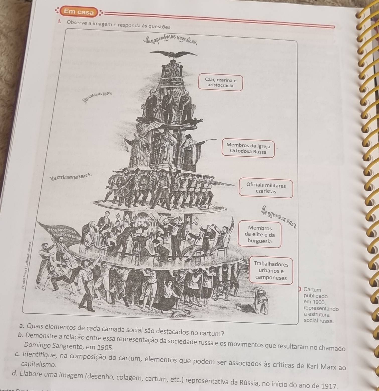 Em casa 
1. Observ 
m 
cado
900, 
sentando 
a estrutura 
social russa. 
são destacados no cartum? 
b. Demonstre a relação entre essa representação da sociedade russa e os movimentos que resultaram no chamado 
Domingo Sangrento, em 1905. 
c. Identifique, na composição do cartum, elementos que podem ser associados às críticas de Karl Marx ao 
capitalismo. 
d. Elabore uma imagem (desenho, colagem, cartum, etc.) representativa da Rússia, no início do ano de 1917.