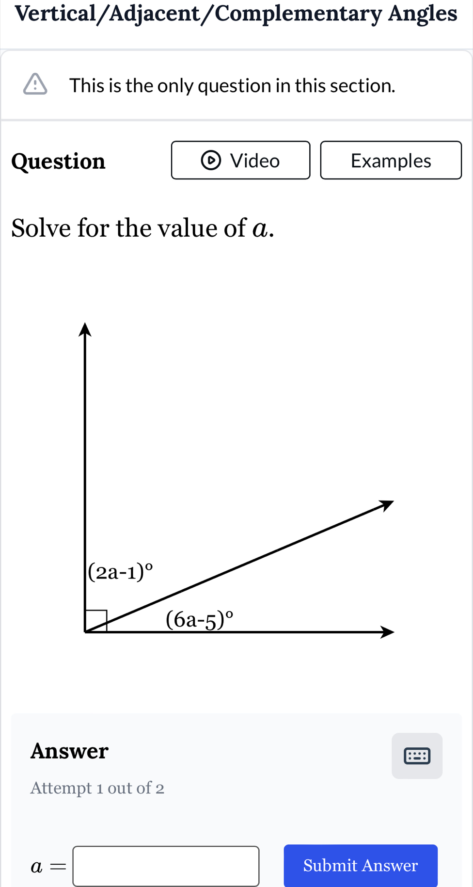 Vertical/Adjacent/Complementary Angles
This is the only question in this section.
Question Video Examples
Solve for the value of a.
Answer
Attempt 1 out of 2
a=□ Submit Answer