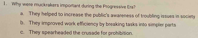 Why were muckrakers important during the Progressive Era?
a. They helped to increase the public’s awareness of troubling issues in society
b. They improved work efficiency by breaking tasks into simpler parts
c. They spearheaded the crusade for prohibition.