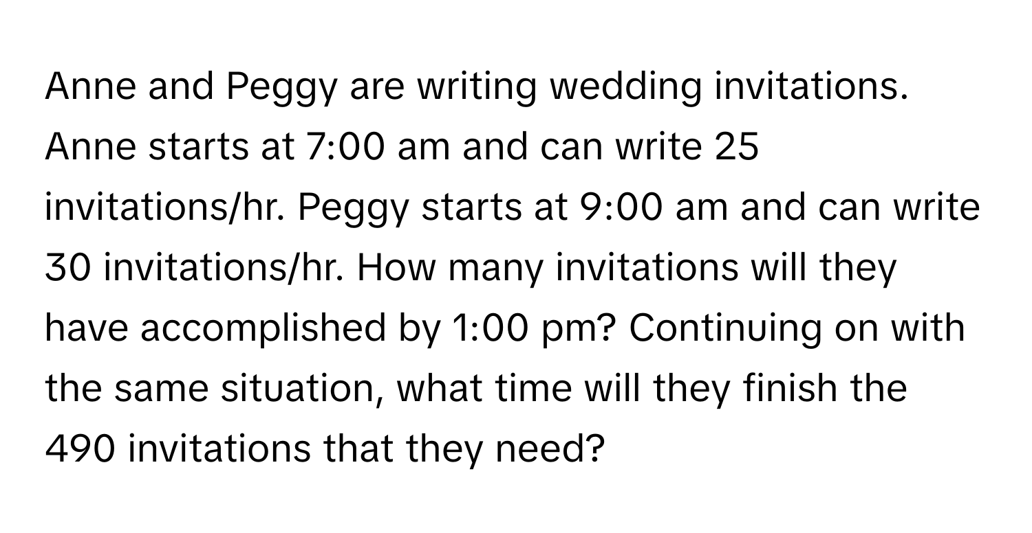 Anne and Peggy are writing wedding invitations. Anne starts at 7:00 am and can write 25 invitations/hr. Peggy starts at 9:00 am and can write 30 invitations/hr. How many invitations will they have accomplished by 1:00 pm? Continuing on with the same situation, what time will they finish the 490 invitations that they need?