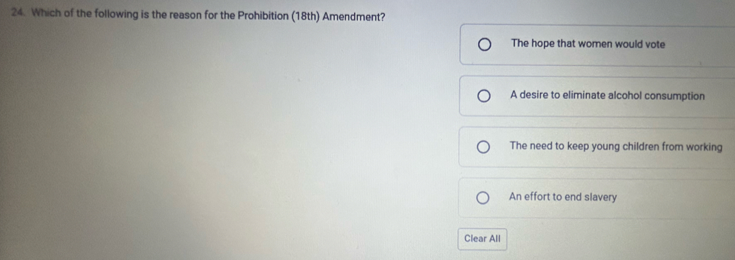 Which of the following is the reason for the Prohibition (18th) Amendment?
The hope that women would vote
A desire to eliminate alcohol consumption
The need to keep young children from working
An effort to end slavery
Clear All