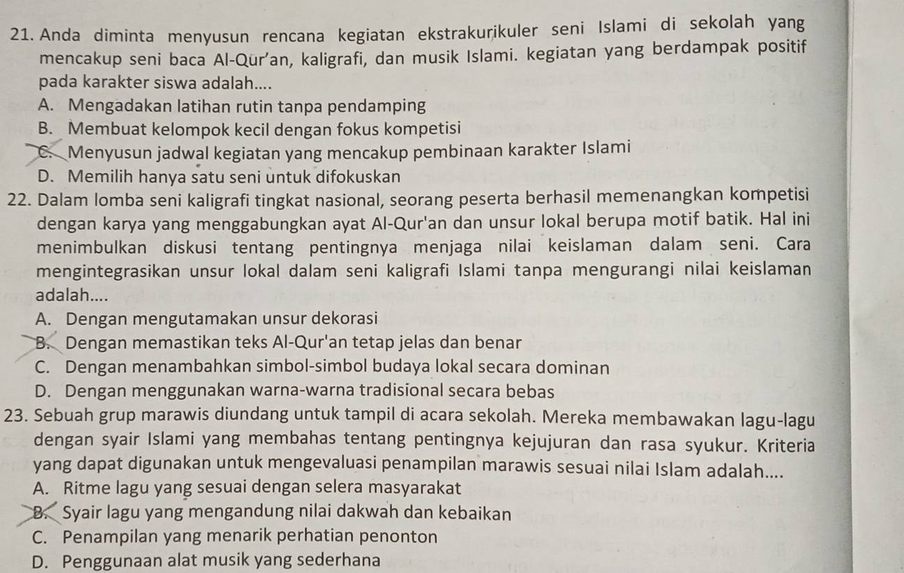 Anda diminta menyusun rencana kegiatan ekstrakurikuler seni Islami di sekolah yang
mencakup seni baca Al-Qur’an, kaligrafi, dan musik Islami. kegiatan yang berdampak positif
pada karakter siswa adalah....
A. Mengadakan latihan rutin tanpa pendamping
B. Membuat kelompok kecil dengan fokus kompetisi
C. Menyusun jadwal kegiatan yang mencakup pembinaan karakter Islami
D. Memilih hanya satu seni untuk difokuskan
22. Dalam lomba seni kaligrafi tingkat nasional, seorang peserta berhasil memenangkan kompetisi
dengan karya yang menggabungkan ayat Al-Qur'an dan unsur lokal berupa motif batik. Hal ini
menimbulkan diskusi tentang pentingnya menjaga nilai keislaman dalam seni. Cara
mengintegrasikan unsur lokal dalam seni kaligrafi Islami tanpa mengurangi nilai keislaman
adalah....
A. Dengan mengutamakan unsur dekorasi
B. Dengan memastikan teks Al-Qur'an tetap jelas dan benar
C. Dengan menambahkan simbol-simbol budaya lokal secara dominan
D. Dengan menggunakan warna-warna tradisional secara bebas
23. Sebuah grup marawis diundang untuk tampil di acara sekolah. Mereka membawakan lagu-lagu
dengan syair Islami yang membahas tentang pentingnya kejujuran dan rasa syukur. Kriteria
yang dapat digunakan untuk mengevaluasi penampilan marawis sesuai nilai Islam adalah....
A. Ritme lagu yang sesuai dengan selera masyarakat
B. Syair lagu yang mengandung nilai dakwah dan kebaikan
C. Penampilan yang menarik perhatian penonton
D. Penggunaan alat musik yang sederhana