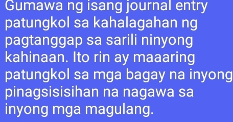 Gumawa ng isang journal entry 
patungkol sa kahalagahan ng 
pagtanggap sa sarili ninyong 
kahinaan. Ito rin ay maaaring 
patungkol sa mga bagay na inyong 
pinagsisisihan na nagawa sa 
inyong mga magulang.